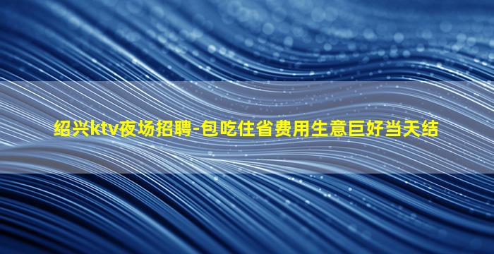绍兴ktv夜场招聘-包吃住省费用生意巨好当天结